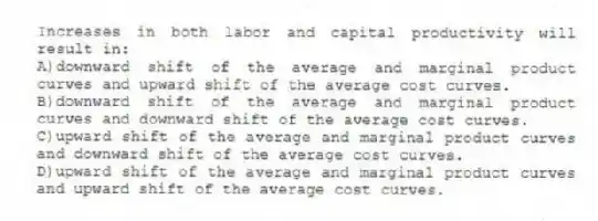 Increases in both labor and capital productivity will result in:
A)downward shift of the average and marginal product curves and upward shift of the average cost curves.
B)downward shift of the average and marginal product curves and downward shift of the average cost curves.
C)upward shift of the average and marginal product curves and downward shift of the average cost curves.
D)upward shift of the average and marginal product curves and upward shift of the average cost curves.