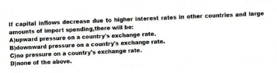 If capital inflows decrease due to higher interest rates in other countries and large amounts of import spending,there will be:
A)upward pressure on a country's exchange rate.
B)downward pressure on a country's exchange rate.
C)no pressure on a country's exchange rate.
D)none of the above.