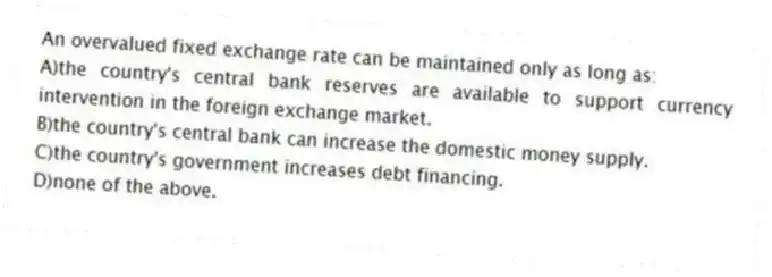 An overvalued fixed exchange rate can be maintained only as long as:
A)the country's central bank reserves are available to support currency intervention in the foreign exchange market.
B)the country's central bank can increase the domestic money supply.
C)the country's government increases debt financing.
D)none of the above.