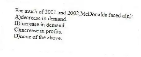 For much of 2001 and 2002,McDonalds faced a(n):
A)decrease in demand.
B)increase in demand.
C)increase in profits.
D)none of the above.