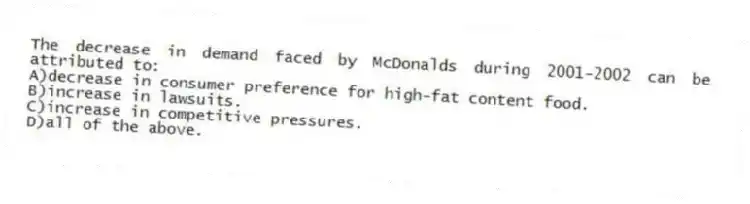 The decrease in demand faced by McDonalds during 2001-2002 can be attributed to:
A)decrease in consumer preference for high-fat content food.
B)increase in lawsuits.
C)increase in competitive pressures.
D)all of the above.