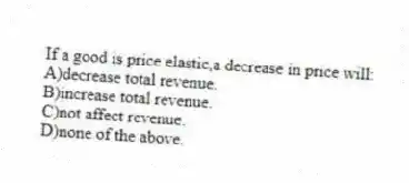 If a good is price elastic,a decrease in price will:
A)decrease total revenue.
B)increase total revenue.
C)not affect revenue.
D)none of the above.