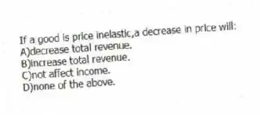 If a good is price inelastic,a decrease in price will:
A)decrease total revenue.
B)increase total revenue.
C)not affect income.
D)none of the above.