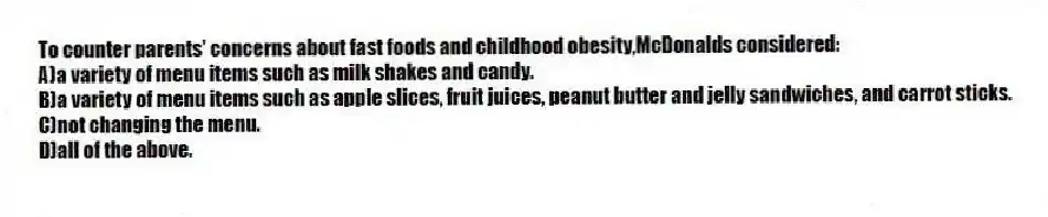 To counter parents' concerns about fast foods and childhood obesity,McDonalds considered:
A)a variety of menu items such as milk shakes and candy.
B)a variety of menu items such as apple slices, fruit juices, peanut butter and jelly sandwiches, and carrot sticks.
C)not changing the menu.
D)all of the above.