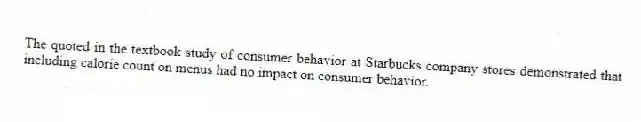 The quoted in the textbook study of consumer behavior at Starbucks company stores demonstrated that including calorie count on menus had no impact on consumer behavior.