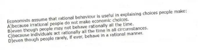 Economists assume that rational behaviour is useful in explaining choices people make:
A)because irrational people do not make economic choices.
B)even though people may not behave rationally all the time.
C)because individuals act rationally all the time in all circumstances.
D)even though people rarely, if ever, behave in a rational manner.