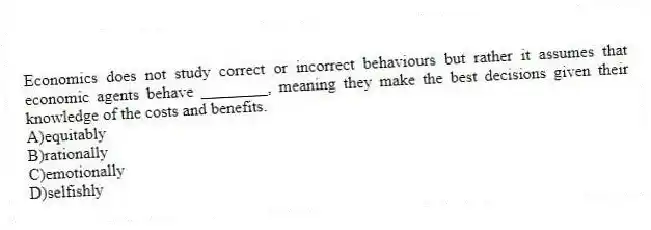 Economics does not study correct or incorrect behaviours but rather it assumes that economic agents behave ________, meaning they make the best decisions given their knowledge of the costs and benefits.
A)equitably
B)rationally
C)emotionally
D)selfishly