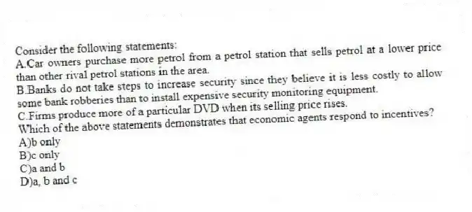 Consider the following statements:
A.Car owners purchase more petrol from a petrol station that sells petrol at a lower price than other rival petrol stations in the area.
B.Banks do not take steps to increase security since they believe it is less costly to allow some bank robberies than to install expensive security monitoring equipment.
C.Firms produce more of a particular DVD when its selling price rises.
Which of the above statements demonstrates that economic agents respond to incentives?
A)b only
B)c only
C)a and b
D)a, b and c