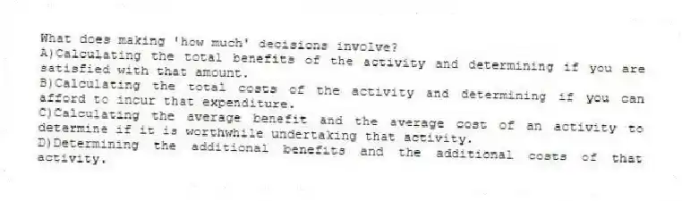 What does making 'how much' decisions involve?
A)Calculating the total benefits of the activity and determining if you are satisfied with that amount.
B)Calculating the total costs of the activity and determining if you can afford to incur that expenditure.
C)Calculating the average benefit and the average cost of an activity to determine if it is worthwhile undertaking that activity.
D)Determining the additional benefits and the additional costs of that activity.