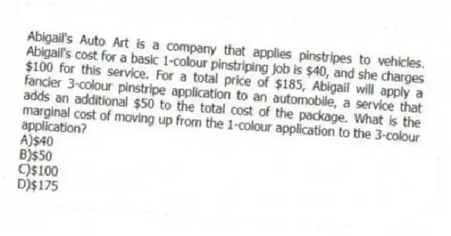 Abigail's Auto Art is a company that applies pinstripes to vehicles. Abigail's cost for a basic 1-colour pinstriping job is $40, and she charges $100 for this service. For a total price of $185, Abigail will apply a fancier 3-colour pinstripe application to an automobile, a service that adds an additional $50 to the total cost of the package. What is the marginal cost of moving up from the 1-colour application to the 3-colour application?
A)$40
B)$50
C)$100
D)$175