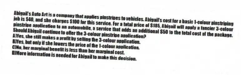 Abigail's Auto Art is a company that applies pinstripes to vehicles. Abigail's cost for a basic 1-colour pinstriping job is $40, and she charges $100 for this service. For a total price of $185, Abigail will apply a fancier 3-colour pinstripe application to an automobile, a service that adds an additional $50 to the total cost of the package. Should Abigail continue to offer the 3-colour pinstripe application?
A)Yes, she still makes a profit by selling the 3-colour application.
B)Yes, but only if she lowers the price of the 1-colour application.
C)No, her marginal benefit is less than her marginal cost.
D)More information is needed for Abigail to make this decision.