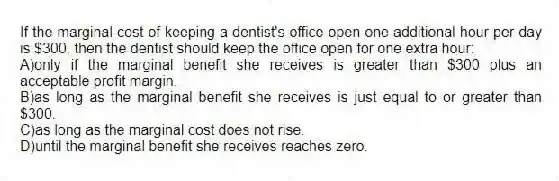 If the marginal cost of keeping a dentist's office open one additional hour per day is $300, then the dentist should keep the office open for one extra hour:
A)only if the marginal benefit she receives is greater than $300 plus an acceptable profit margin.
B)as long as the marginal benefit she receives is just equal to or greater than $300.
C)as long as the marginal cost does not rise.
D)until the marginal benefit she receives reaches zero.
