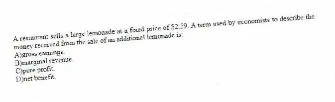 A restaurant sells a large lemonade at a fixed price of $2.59. A term used by economists to describe the money received from the sale of an additional lemonade is:
A)gross earnings.
B)marginal revenue.
C)pure profit.
D)net benefit.
