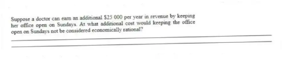 Suppose a doctor can earn an additional $25 000 per year in revenue by keeping her office open on Sundays. At what additional cost would keeping the office open on Sundays not be considered economically rational?
_____________________________________________________________________________________________
_____________________________________________________________________________________________