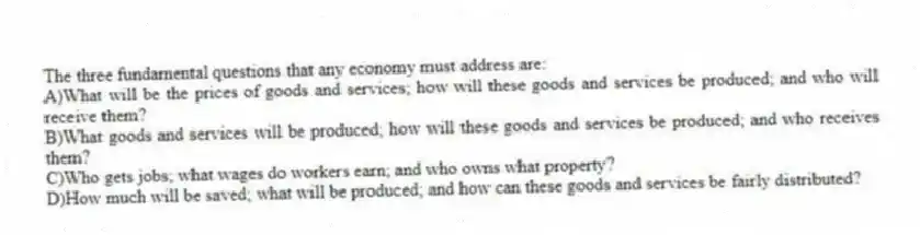 The three fundamental questions that any economy must address are:
A)What will be the prices of goods and services; how will these goods and services be produced; and who will receive them?
B)What goods and services will be produced; how will these goods and services be produced; and who receives them?
C)Who gets jobs; what wages do workers earn; and who owns what property?
D)How much will be saved; what will be produced; and how can these goods and services be fairly distributed?
