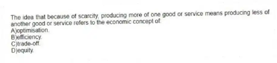 The idea that because of scarcity, producing more of one good or service means producing less of another good or service refers to the economic concept of:
A)optimisation.
B)efficiency.
C)trade-off.
D)equity.