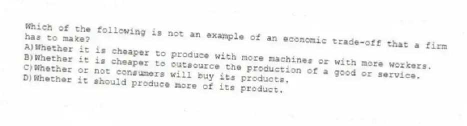 Which of the following is not an example of an economic trade-off that a firm has to make?
A)Whether it is cheaper to produce with more machines or with more workers.
B)Whether it is cheaper to outsource the production of a good or service.
C)Whether or not consumers will buy its products.
D)Whether it should produce more of its product.