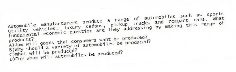 Automobile manufacturers produce a range of automobiles such as sports utility vehicles, luxury sedans, pickup trucks and compact cars. What fundamental economic question are they addressing by making this range of products?
A)How will goods that consumers want be produced?
B)Why should a variety of automobiles be produced?
C)What will be produced?
D)For whom will automobiles be produced?