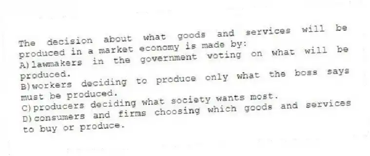 The decision about what goods and services will be produced in a market economy is made by:
A)lawmakers in the government voting on what will be produced.
B)workers deciding to produce only what the boss says must be produced.
C)producers deciding what society wants most.
D)consumers and firms choosing which goods and services to buy or produce.