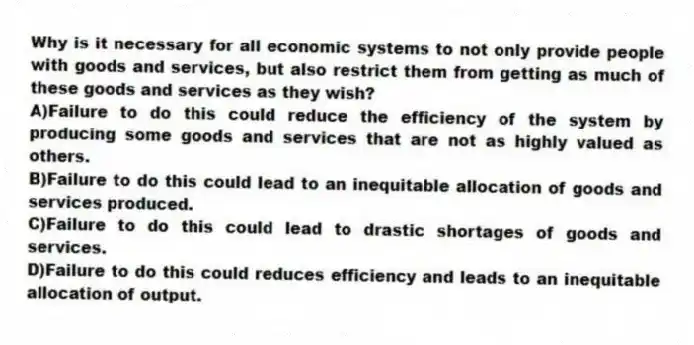 Why is it necessary for all economic systems to not only provide people with goods and services, but also restrict them from getting as much of these goods and services as they wish?
A)Failure to do this could reduce the efficiency of the system by producing some goods and services that are not as highly valued as others.
B)Failure to do this could lead to an inequitable allocation of goods and services produced.
C)Failure to do this could lead to drastic shortages of goods and services.
D)Failure to do this could reduces efficiency and leads to an inequitable allocation of output.