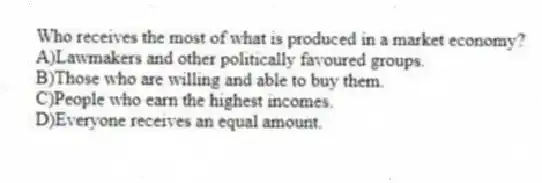 Who receives the most of what is produced in a market economy?
A)Lawmakers and other politically favoured groups.
B)Those who are willing and able to buy them.
C)People who earn the highest incomes.
D)Everyone receives an equal amount.