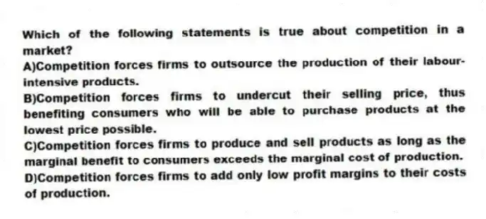 Which of the following statements is true about competition in a market?
A)Competition forces firms to outsource the production of their labour-intensive products.
B)Competition forces firms to undercut their selling price, thus benefiting consumers who will be able to purchase products at the lowest price possible.
C)Competition forces firms to produce and sell products as long as the marginal benefit to consumers exceeds the marginal cost of production.
D)Competition forces firms to add only low profit margins to their costs of production.