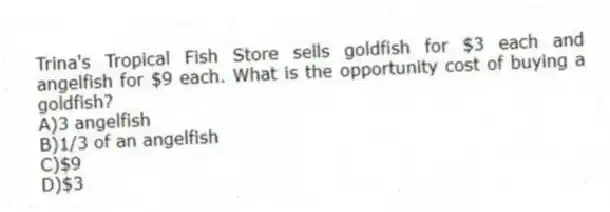 Trina's Tropical Fish Store sells goldfish for $3 each and angelfish for $9 each. What is the opportunity cost of buying a goldfish?
A)3 angelfish
B)1/3 of an angelfish
C)$9
D)$3