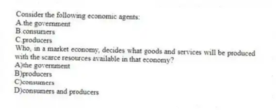Consider the following economic agents:
A.the government
B.consumers
C.producers
Who, in a market economy, decides what goods and services will be produced with the scarce resources available in that economy?
A)the government
B)producers
C)consumers
D)consumers and producers