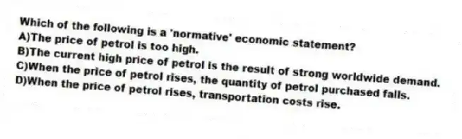 Which of the following is a 'normative' economic statement?
A)The price of petrol is too high.
B)The current high price of petrol is the result of strong worldwide demand.
C)When the price of petrol rises, the quantity of petrol purchased falls.
D)When the price of petrol rises, transportation costs rise.