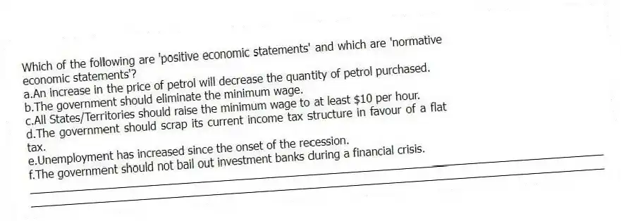 Which of the following are 'positive economic statements' and which are 'normative economic statements'?
a.An increase in the price of petrol will decrease the quantity of petrol purchased.
b.The government should eliminate the minimum wage.
c.All States/Territories should raise the minimum wage to at least $10 per hour.
d.The government should scrap its current income tax structure in favour of a flat tax.
e.Unemployment has increased since the onset of the recession.
f.The government should not bail out investment banks during a financial crisis.
_____________________________________________________________________________________________
_____________________________________________________________________________________________