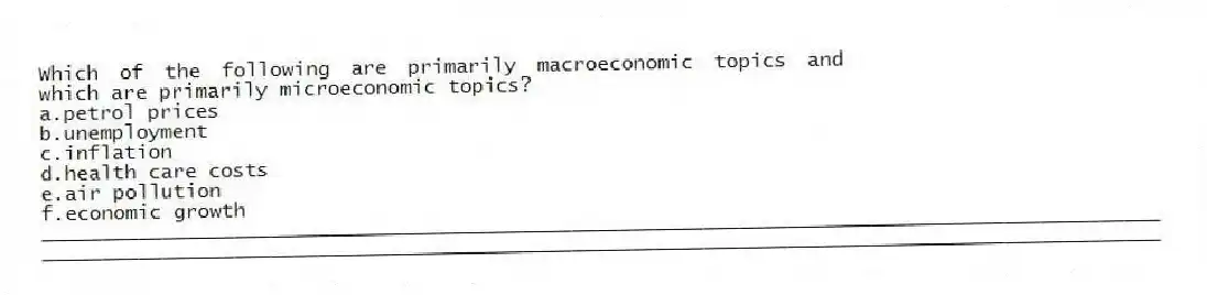 Which of the following are primarily macroeconomic topics and which are primarily microeconomic topics?
a.petrol prices
b.unemployment
c.inflation
d.health care costs
e.air pollution
f.economic growth
_____________________________________________________________________________________________
_____________________________________________________________________________________________