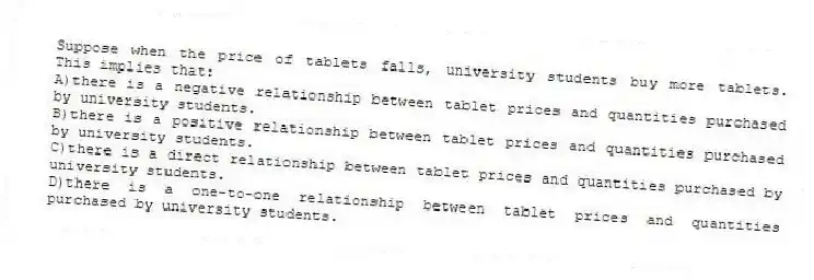 Suppose when the price of tablets falls, university students buy more tablets. This implies that:
A)there is a negative relationship between tablet prices and quantities purchased by university students.
B)there is a positive relationship between tablet prices and quantities purchased by university students.
C)there is a direct relationship between tablet prices and quantities purchased by university students.
D)there is a one-to-one relationship between tablet prices and quantities purchased by university students.