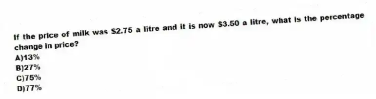 If the price of milk was $2.75 a litre and it is now $3.50 a litre, what is the percentage change in price?
A)13%
B)27%
C)75%
D)77%