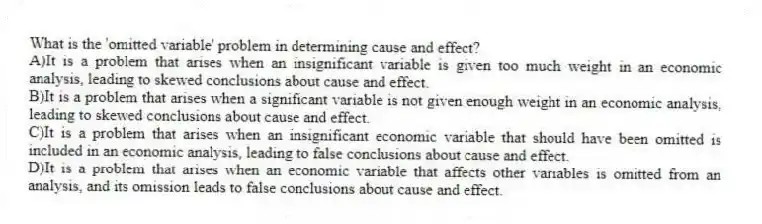 What is the 'omitted variable' problem in determining cause and effect?
A)It is a problem that arises when an insignificant variable is given too much weight in an economic analysis, leading to skewed conclusions about cause and effect.
B)It is a problem that arises when a significant variable is not given enough weight in an economic analysis, leading to skewed conclusions about cause and effect.
C)It is a problem that arises when an insignificant economic variable that should have been omitted is included in an economic analysis, leading to false conclusions about cause and effect.
D)It is a problem that arises when an economic variable that affects other variables is omitted from an analysis, and its omission leads to false conclusions about cause and effect.