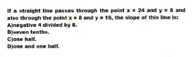 If a straight line passes through the point x = 24 and y = 8 and also through the point x = 8 and y = 16, the slope of this line is:
A)negative 4 divided by 8.
B)seven tenths.
C)one half.
D)one and one half.