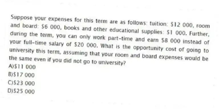 Suppose your expenses for this term are as follows: tuition: $12 000, room and board: $6 000, books and other educational supplies: $1 000. Further, during the term, you can only work part-time and earn $8 000 instead of your full-time salary of $20 000. What is the opportunity cost of going to university this term, assuming that your room and board expenses would be the same even if you did not go to university?
A)$11 000
B)$17 000
C)$23 000
D)$25 000