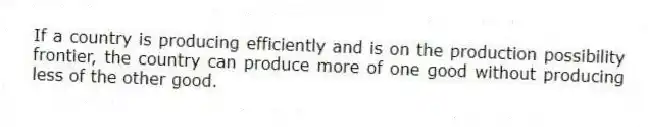If a country is producing efficiently and is on the production possibility frontier, the country can produce more of one good without producing less of the other good.