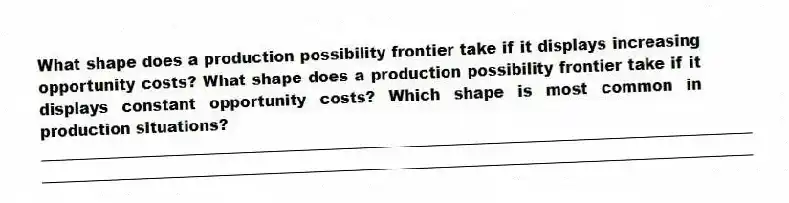 What shape does a production possibility frontier take if it displays increasing opportunity costs? What shape does a production possibility frontier take if it displays constant opportunity costs? Which shape is most common in production situations?
_____________________________________________________________________________________________
_____________________________________________________________________________________________