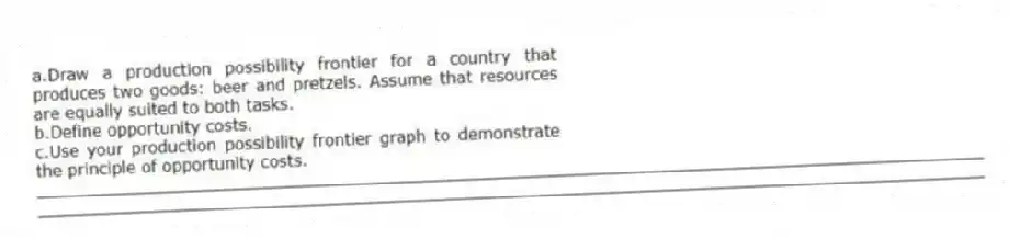 a.Draw a production possibility frontier for a country that produces two goods: beer and pretzels. Assume that resources are equally suited to both tasks.
b.Define opportunity costs.
c.Use your production possibility frontier graph to demonstrate the principle of opportunity costs.
_____________________________________________________________________________________________
_____________________________________________________________________________________________