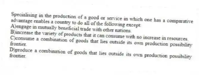 Specialising in the production of a good or service in which one has a comparative advantage enables a country to do all of the following except:
A)engage in mutually beneficial trade with other nations.
B)increase the variety of products that it can consume with no increase in resources.
C)consume a combination of goods that lies outside its own production possibility frontier.
D)produce a combination of goods that lies outside its own production possibility frontier.
