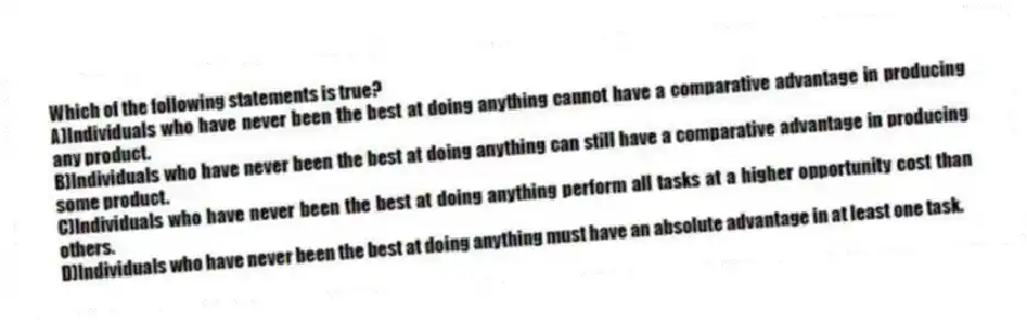 Which of the following statements is true?
A)Individuals who have never been the best at doing anything cannot have a comparative advantage in producing any product.
B)Individuals who have never been the best at doing anything can still have a comparative advantage in producing some product.
C)Individuals who have never been the best at doing anything perform all tasks at a higher opportunity cost than others.
D)Individuals who have never been the best at doing anything must have an absolute advantage in at least one task.