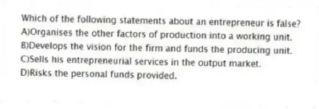 Which of the following statements about an entrepreneur is false?
A)Organises the other factors of production into a working unit.
B)Develops the vision for the firm and funds the producing unit.
C)Sells his entrepreneurial services in the output market.
D)Risks the personal funds provided.