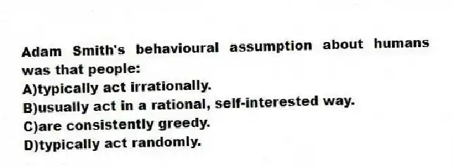 Adam Smith's behavioural assumption about humans was that people:
A)typically act irrationally.
B)usually act in a rational, self-interested way.
C)are consistently greedy.
D)typically act randomly.