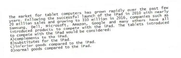 The market for tablet computers has grown rapidly over the past few years. Following the successful launch of the iPad in 2010 with nearly 20 million sales and growing to 310 million in 2016, companies such as Samsung, Dell, Microsoft, Amazon, Google and many others have all introduced products to compete with the iPad. The tablets introduced to compete with the iPad would be considered:
A)complements to the iPad.
B)substitutes for the iPad.
C)inferior goods compared to the iPad.
D)normal goods compared to the iPad.