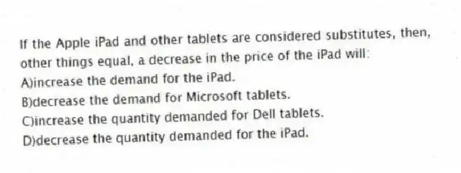 If the Apple iPad and other tablets are considered substitutes, then, other things equal, a decrease in the price of the iPad will:
A)increase the demand for the iPad.
B)decrease the demand for Microsoft tablets.
C)increase the quantity demanded for Dell tablets.
D)decrease the quantity demanded for the iPad.