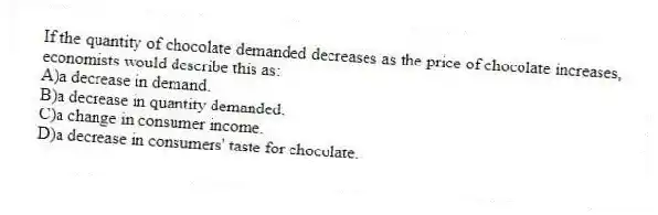 If the quantity of chocolate demanded decreases as the price of chocolate increases, economists would describe this as:
A)a decrease in demand.
B)a decrease in quantity demanded.
C)a change in consumer income.
D)a decrease in consumers' taste for chocolate.