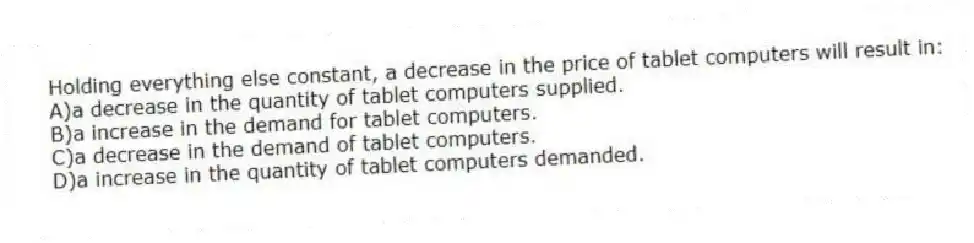Holding everything else constant, a decrease in the price of tablet computers will result in:
A)a decrease in the quantity of tablet computers supplied.
B)a increase in the demand for tablet computers.
C)a decrease in the demand of tablet computers.
D)a increase in the quantity of tablet computers demanded.
