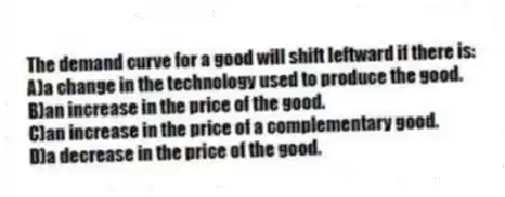 The demand curve for a good will shift leftward if there is:
A)a change in the technology used to produce the good.
B)an increase in the price of the good.
C)an increase in the price of a complementary good.
D)a decrease in the price of the good.