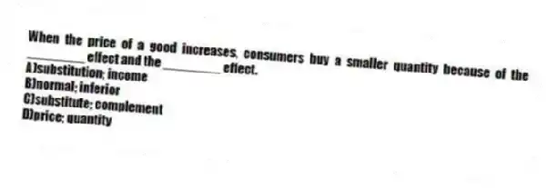 When the price of a good increases, consumers buy a smaller quantity because of the ________ effect and the ________ effect.
A)substitution; income
B)normal; inferior
C)substitute; complement
D)price; quantity