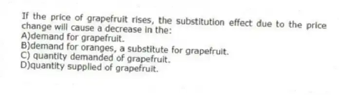 If the price of grapefruit rises, the substitution effect due to the price change will cause a decrease in the:
A)demand for grapefruit.
B)demand for oranges, a substitute for grapefruit. 
C) quantity demanded of grapefruit.
D)quantity supplied of grapefruit.